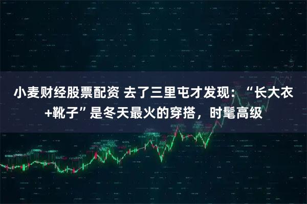 小麦财经股票配资 去了三里屯才发现：“长大衣+靴子”是冬天最火的穿搭，时髦高级