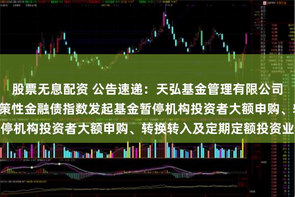 股票无息配资 公告速递：天弘基金管理有限公司关于天弘中债1-5年政策性金融债指数发起基金暂停机构投资者大额申购、转换转入及定期定额投资业务