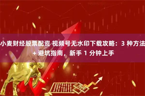 小麦财经股票配资 视频号无水印下载攻略：3 种方法 + 避坑指南，新手 1 分钟上手