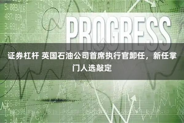 证券杠杆 英国石油公司首席执行官卸任，新任掌门人选敲定