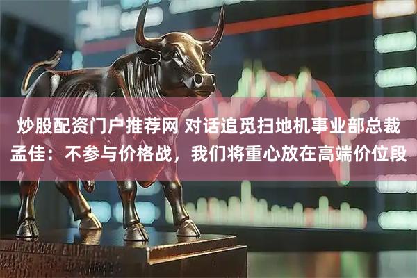 炒股配资门户推荐网 对话追觅扫地机事业部总裁孟佳：不参与价格战，我们将重心放在高端价位段