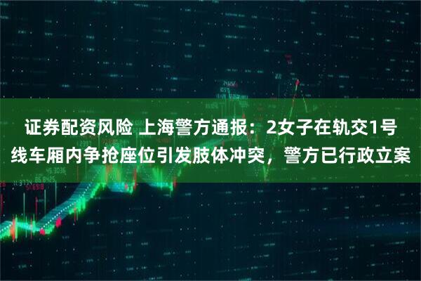 证券配资风险 上海警方通报：2女子在轨交1号线车厢内争抢座位引发肢体冲突，警方已行政立案