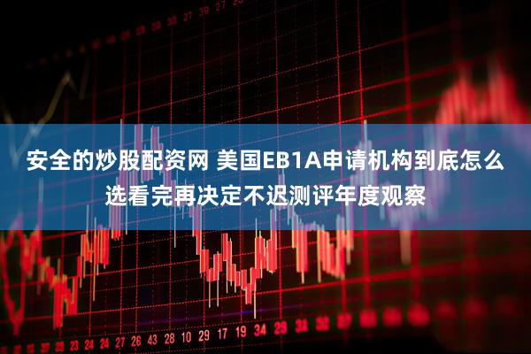 安全的炒股配资网 美国EB1A申请机构到底怎么选看完再决定不迟测评年度观察