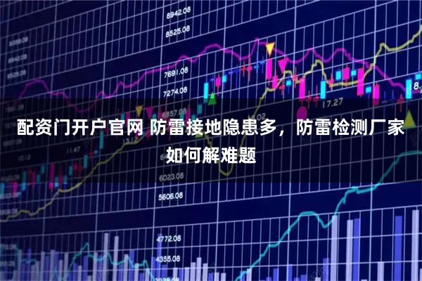 配资门开户官网 防雷接地隐患多，防雷检测厂家如何解难题