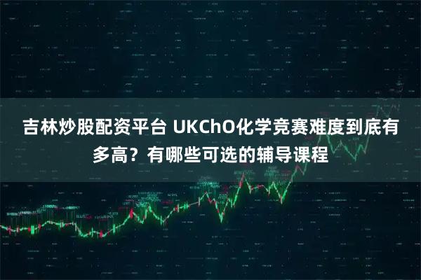 吉林炒股配资平台 UKChO化学竞赛难度到底有多高？有哪些可选的辅导课程