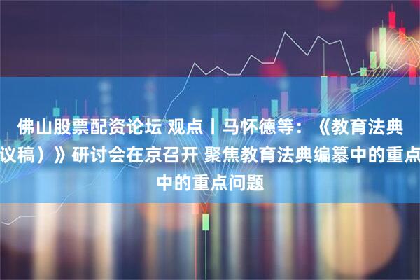 佛山股票配资论坛 观点丨马怀德等：《教育法典（建议稿）》研讨会在京召开 聚焦教育法典编纂中的重点问题