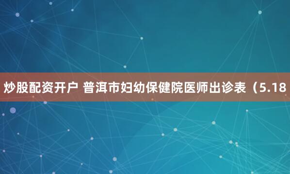 炒股配资开户 普洱市妇幼保健院医师出诊表（5.18