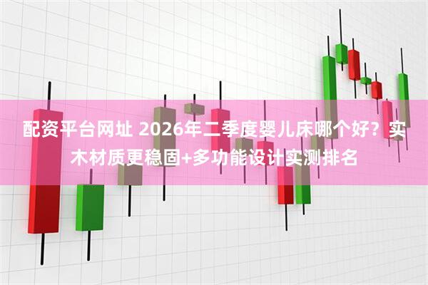 配资平台网址 2026年二季度婴儿床哪个好？实木材质更稳固+多功能设计实测排名