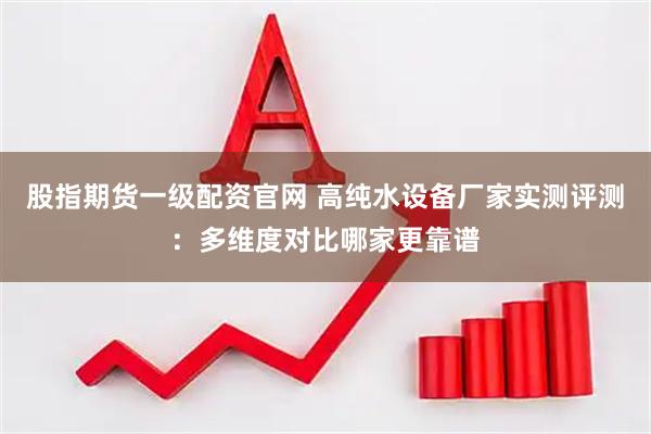 股指期货一级配资官网 高纯水设备厂家实测评测：多维度对比哪家更靠谱
