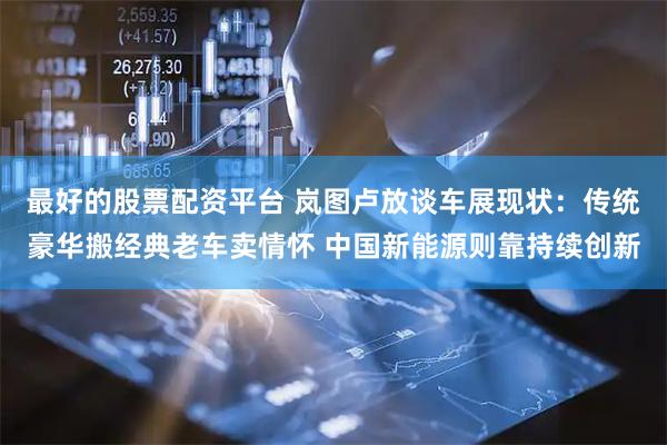 最好的股票配资平台 岚图卢放谈车展现状：传统豪华搬经典老车卖情怀 中国新能源则靠持续创新