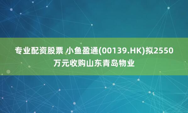 专业配资股票 小鱼盈通(00139.HK)拟2550万元收购山东青岛物业