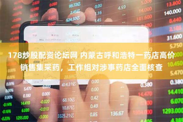 178炒股配资论坛网 内蒙古呼和浩特一药店高价销售集采药，工作组对涉事药店全面核查