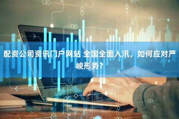 配资公司资讯门户网站 全国全面入汛，如何应对严峻形势？