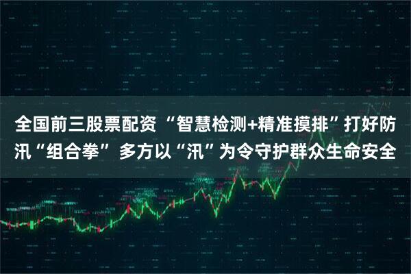 全国前三股票配资 “智慧检测+精准摸排”打好防汛“组合拳” 多方以“汛”为令守护群众生命安全